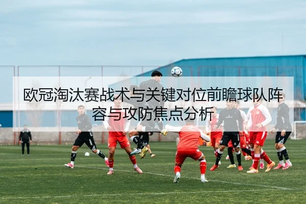 欧冠淘汰赛战术与关键对位前瞻球队阵容与攻防焦点分析